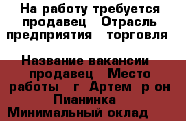 На работу требуется продавец › Отрасль предприятия ­ торговля › Название вакансии ­ продавец › Место работы ­ г. Артем, р-он Пианинка › Минимальный оклад ­ 16 000 › Максимальный оклад ­ 17 000 › Возраст от ­ 25 › Возраст до ­ 45 - Приморский край, Артем г. Работа » Вакансии   . Приморский край,Артем г.